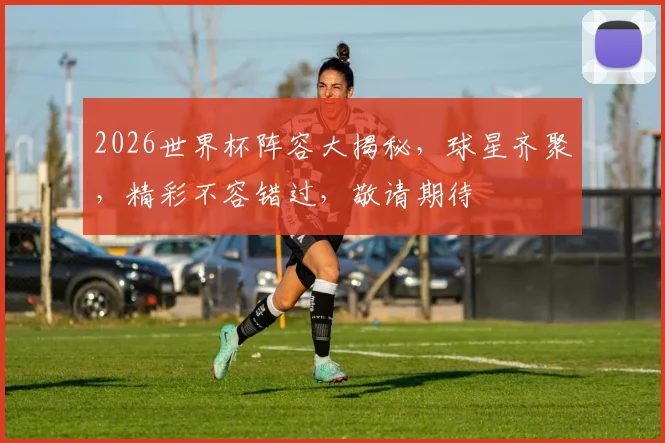 2026世界杯阵容大揭秘，球星齐聚，精彩不容错过，敬请期待