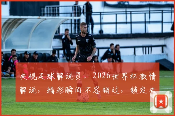 央视足球解说员，2026世界杯激情解说，精彩瞬间不容错过，锁定央视频道