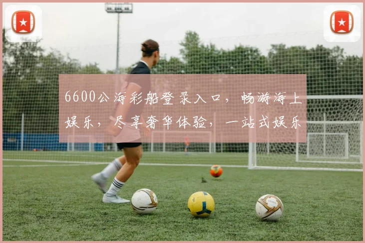 6600公海彩船登录入口，畅游海上娱乐，尽享奢华体验，一站式娱乐平台，尽在掌握，一触即达