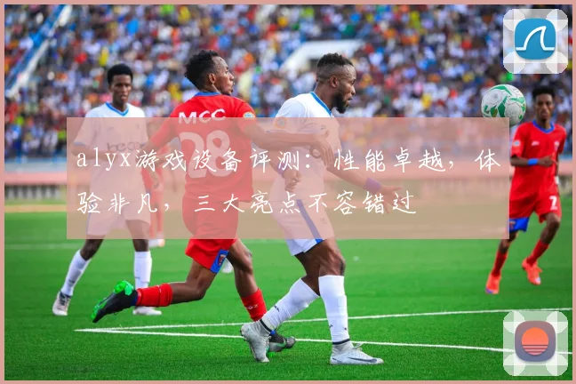 alyx游戏设备评测：性能卓越，体验非凡，三大亮点不容错过
