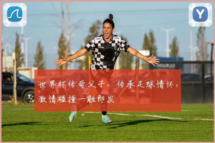 世界杯传奇父子，传承足球情怀，激情碰撞一触即发